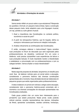 Estrutura e Funcionamento da Educação




          Atividades e Orientações de estudo



   Atividade 1

   Vamos tentar refletir um pouco sobre o que estudamos? Responda
às questões e formule um pequeno texto-síntese. Após a construção
desse pequeno texto, tente adaptá-lo para uma linguagem musical,
um rap, paródia ou outro gênero musical.

   1– Qual a importância das Constituições no contexto político,
      econômico e social do país?

   2– A partir da retrospectiva histórica, que foi traçada, defina os
      avanços e retrocessos que tivemos em relação à educação.

   3– Analise criticamente as contribuições das Constituições.

   E então, conseguiu elaborar o texto-síntese? Agora socialize
suas produções no fórum de discussão que será organizado pelos
professores/tutores da disciplina. Lembre-se! Em um curso a
distância, você precisa compartilhar suas experiências de leitura e
suas produções textuais. É muito importante manter a interatividade
e estabelecer a comunicação com os professores/tutores e com os
colegas também. Vamos ampliar a nossa interatividade?

   Atividade 2

   Nesta segunda proposta de atividade, lançaremos um desafio para
você. Que tal elaborar notícias para um jornal sobre a educação,
considerando o panorama histórico das diversas constituições
apresentadas até o momento. Essa atividade deverá ser elaborada em
pequenos grupos que serão organizados pelos professores/tutores.

   A ideia é elaborar um jornal com notícias e artigos sobre educação,
considerando todo o panorama histórico-social comentado até o
momento e as diversas concepções de educação apresentadas nas
Constituições analisadas.

    Cada grupo poderá criar um nome bem interessante para o
jornalzinho que estará produzindo. Neste jornal, vocês poderão
colocar poemas, canções representativas das épocas, indicações
de filmes, apresentar curiosidades, receitas culinárias, horóscopo,

                                             49
 
