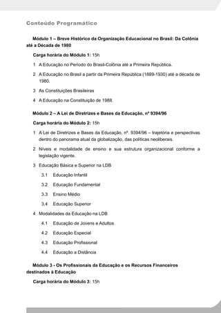 Conteúdo Programático

   Módulo 1 – Breve Histórico da Organização Educacional no Brasil: Da Colônia
até a Década de 1980

   Carga horária do Módulo 1: 15h

   1 A Educação no Período do Brasil-Colônia até a Primeira República.

   2 A Educação no Brasil a partir da Primeira República (1889-1930) até a década de
     1980.

   3 As Constituições Brasileiras

   4 A Educação na Constituição de 1988.

  Módulo 2 – A Lei de Diretrizes e Bases da Educação, nº 9394/96

   Carga horária do Módulo 2: 15h

   1 A Lei de Diretrizes e Bases da Educação, nº. 9394/96 – trajetória e perspectivas
     dentro do panorama atual da globalização, das políticas neoliberais.

   2 Níveis e modalidade de ensino e sua estrutura organizacional conforme a
     legislação vigente.

   3 Educação Básica e Superior na LDB

       3.1   Educação Infantil

       3.2   Educação Fundamental

       3.3   Ensino Médio

       3.4   Educação Superior

   4 Modalidades da Educação na LDB

       4.1   Educação de Jovens e Adultos

       4.2   Educação Especial

       4.3   Educação Profissional

       4.4   Educação a Distância

  Módulo	3	-	Os	Profissionais	da	Educação	e	os	Recursos	Financeiros	
destinados à Educação

   Carga horária do Módulo 3: 15h
 