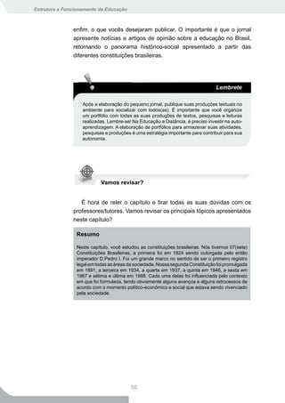 Estrutura e Funcionamento da Educação



               enfim, o que vocês desejaram publicar. O importante é que o jornal
               apresente notícias e artigos de opinião sobre a educação no Brasil,
               retomando o panorama histórico-social apresentado a partir das
               diferentes constituições brasileiras.




                                                                                 Lembrete

                   Após a elaboração do pequeno jornal, publique suas produções textuais no
                   ambiente para socializar com todos(as). É importante que você organize
                   um portfólio com todas as suas produções de textos, pesquisas e leituras
                   realizadas. Lembre-se! Na Educação a Distância, é preciso investir na auto-
                   aprendizagem. A elaboração de portfólios para armazenar suas atividades,
                   pesquisas e produções é uma estratégia importante para contribuir para sua
                   autonomia.




                           Vamos revisar?


                  É hora de reler o capítulo e tirar todas as suas dúvidas com os
               professores/tutores. Vamos revisar os principais tópicos apresentados
               neste capítulo?

                Resumo

                Neste capítulo, você estudou as constituições brasileiras. Nós tivemos 07(sete)
                Constituições Brasileiras, a primeira foi em 1824 sendo outorgada pelo então
                imperador D.Pedro I. Foi um grande marco no sentido de ser o primeiro registro
                legal em todas as áreas da sociedade. Nossa segunda Constituição foi promulgada
                em 1891, a terceira em 1934, a quarta em 1937, a quinta em 1946, a sexta em
                1967 e sétima e última em 1988. Cada uma delas foi influenciada pelo contexto
                em que foi formulada, tendo obviamente alguns avanços e alguns retrocessos de
                acordo com o momento político-econômico e social que estava sendo vivenciado
                pela sociedade.




                                         50
 