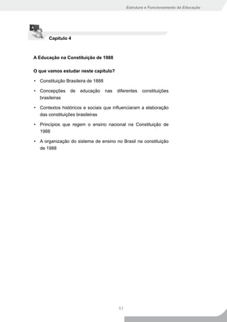 Estrutura e Funcionamento da Educação




       Capítulo 4



A Educação na Constituição de 1988

O que vamos estudar neste capítulo?

• Constituição Brasileira de 1888

• Concepções     de   educação      nas   diferentes   constituições
  brasileiras

• Contextos históricos e sociais que influenciaram a elaboração
  das constituições brasileiras

• Princípios que regem o ensino nacional na Constituição de
  1988

• A organização do sistema de ensino no Brasil na constituição
  de 1988




                                          51
 