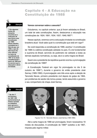 Estrutura e Funcionamento da Educação



                     Capítulo 4 - A Educação na
                     Constituição de 1988

          Atenção
                        Vamos conversar sobre o assunto?
16
  Em algumas            Estudamos, no capítulo anterior, que já foram adotadas,no Brasil,
fontes de
pesquisa             um total de sete constituições. Assim, destacamos a educação nas
encontra-se a
indicação de
                     constituições de: 1824; 1891; 1934; 1937; 1946;196716.
que houve uma
constituição            Nesse capítulo, veremos como a educação é tratada na constituição
em 1969.
Neste trabalho,
                     brasileira atual. Você sabe qual é a constituição que está em vigor?
considera-se o
fato de que, em         Se você respondeu a constituição de 1988, acertou! A constituição
1969, o que de
fato houve foi       de 1988 é a sétima constituição adotada no país. É a lei fundamental
uma reforma          e suprema do Brasil, servindo de parâmetro de validade a todas as
no texto da
constituição de      demais espécies normativas, ou seja, ela é a carta magna do Brasil.
1967. É no texto
constitucional a        Quem era o presidente da república quando ocorreu a promulgação
partir de 1969 que
se escreve que a     da constituição de 1988?
educação é dever
do Estado.
                        A Constituição Federal em vigor foi promulgada no dia 5 de
                     outubro de 198817), durante o governo do então presidente José
                     Sarney (1985-1990). A promulgação veio três anos após a eleição de
                     Tancredo Neves, primeiro presidente civil depois do golpe de 1964,
                     por problemas de saúde não tomou posse, tendo assumido o governo
                     o seu companheiro de chapa José Sarney.


          Atenção

17
   No dia 1º
de fevereiro
de 1987, 559
parlamentares já
tinham iniciado
os trabalhos
para aprovar a
nova lei suprema
brasileira




                                Figuras 13 e 14 - Tancredo Neves e José Sarney (1985-1990)

                        Até a carta magna de 1988 ser promulgada, foram necessários 18
                     meses de discussões. A constituição de 198818 substitui a de 1967,
                     imposta pelo regime militar.

                                             52
 
