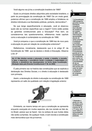 Estrutura e Funcionamento da Educação



   Você alguma vez já leu a constituição brasileira de 1988?

    Quais os principais direitos adquiridos pela sociedade brasileira, a                 Atenção
partir da promulgação da constituição de 1988? De um modo geral,
podemos afirmar que a constituição de 1988 ampliou e fortaleceu os             18
                                                                                 A Constituição
                                                                               1988 assegurou
direitos individuais e as liberdades públicas, portanto, democrática19.        garantias sociais,
                                                                               entretanto,
   No que tange especificamente à educação, você já observou                   completou
                                                                               duas décadas
quais são as normas específicas que a regem? Como estão postas                 de existência,
as garantias constitucionais para a Educação? Pois bem, ao                     em outubro
                                                                               de 2008, com
considerarmos tais questionamentos, refletiremos neste capítulo                reformulações
                                                                               apresentadas
como a educação é contemplada na constituição de 1988.                         através de
                                                                               várias emendas.
   Você já comparou o que a constituição de 1988 traz de novo para             A ampliação
                                                                               é resultado
a educação do país em relação às constituições anteriores?                     das mudanças
                                                                               promovidas
   Refletiremos, inicialmente, destacando que é no artigo 6º. da               no texto pelos
                                                                               parlamentares.
Constituição de 1988 que se declara o direito à Educação. Observe              A Constituição
                                                                               guarda em si a
o Art. 6º                                                                      possibilidade de
                                                                               ser modificada,
 Art. 6o São direitos sociais a educação, a saúde, o trabalho, a moradia,      para melhor ou
 o lazer, a segurança, a previdência social, a proteção à maternidade e à      para pior. Existe
 infância, a assistência aos desamparados, na forma desta Constituição.        a possibilidade
                                                                               de ela ser
 (Redação dada pela Emenda Constitucional nº 26, de 2000)
                                                                               modificada com
                                                                               três quintos dos
   É pela primeira vez na história das constituições que se explicita a        votos de todos
                                                                               os deputados
declaração dos Direitos Sociais, e o direito à educação é destacado            e senadores
                                                                               do congresso
com primazia.                                                                  nacional.

   Assim, a declaração do direito à educação na constituição de 1988
representa um salto de qualidade com relação à legislação anterior.




                                                                                         Atenção


                                                                               19
                                                                                 Estendeu o
                                                                               direito de voto
                                                                               facultativo para
                                                                               os analfabetos
   Entretanto, ao mesmo tempo em que a constituição se apresenta               e jovens de 16
enquanto avançada em muitos aspectos, ela nos remete ao fato de,               e 17 anos, bem
                                                                               como reforça a
no Brasil, parece que se fazem leis na certeza de que muitas delas             necessidade de
                                                                               defesa do meio
não serão cumpridas. De qualquer modo, é sem dúvida a constituição             ambiente.
mais democrática que nós já tivemos.



                                                53
 