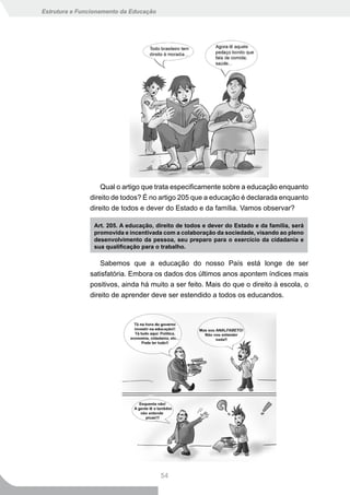 Estrutura e Funcionamento da Educação




                   Qual o artigo que trata especificamente sobre a educação enquanto
               direito de todos? É no artigo 205 que a educação é declarada enquanto
               direito de todos e dever do Estado e da família. Vamos observar?

                Art. 205. A educação, direito de todos e dever do Estado e da família, será
                promovida e incentivada com a colaboração da sociedade, visando ao pleno
                desenvolvimento	da	pessoa,	seu	preparo	para	o	exercício	da	cidadania	e	
                sua	qualificação	para	o	trabalho.

                   Sabemos que a educação do nosso País está longe de ser
               satisfatória. Embora os dados dos últimos anos apontem índices mais
               positivos, ainda há muito a ser feito. Mais do que o direito à escola, o
               direito de aprender deve ser estendido a todos os educandos.




                                        54
 