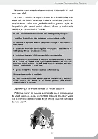 Estrutura e Funcionamento da Educação



   No que se refere aos princípios que regem o ensino nacional, você
sabe quais são?

    Sobre os princípios que regem o ensino, podemos constatá-los no
artigo 206, que aborda igualdade, liberdade, pluralismo, gratuidade,
valorização dos profissionais, gestão democrática, garantia de padrão
de qualidade, piso salarial profissional nacional para os profissionais
da educação escolar pública. Observe:

 Art. 206. O ensino será ministrado com base nos seguintes princípios:

 I - igualdade de condições para o acesso e permanência na escola;

 II - liberdade de aprender, ensinar, pesquisar e divulgar o pensamento, a
 arte e o saber;

 III	-	pluralismo	de	idéias	e	de	concepções	pedagógicas,	e	coexistência	de	
 instituições públicas e privadas de ensino;

 IV	-	gratuidade	do	ensino	público	em	estabelecimentos	oficiais;

 V	-	valorização	dos	profissionais	da	educação	escolar,	garantidos,	na	forma	
 da	 lei,	 planos	 de	 carreira,	 com	 ingresso	 exclusivamente	 por	 concurso	
 público de provas e títulos, aos das redes públicas; (Redação dada pela
 Emenda Constitucional nº 53, de 2006)

 VI - gestão democrática do ensino público, na forma da lei;

 VII - garantia de padrão de qualidade.

 VIII	-	piso	salarial	profissional	nacional	para	os	profissionais	da	educação	
 escolar pública, nos termos de lei federal. (Incluído pela Emenda
 Constitucional nº 53, de 2006)


   A partir do que se declara no inciso VI, reflita e pesquise:

   Podemos afirmar, de maneira generalizada, que o ensino público
do Brasil assume a gestão democrática enquanto princípio? Quais
são os elementos característicos de um ensino pautado no princípio
da democracia?




                                                   55
 