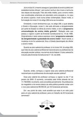 Estrutura e Funcionamento da Educação


                  Já no inciso IV, o mesmo assegura “gratuidade do ensino público em
               estabelecimentos oficiais”, sem excluir nenhum dos níveis e nenhuma
               das etapas da educação. Fato até então inédito, pois o ensino médio
               nas constituições anteriores era abordado como exceção e, no caso
               do ensino superior, nível nunca antes contemplado. Desse modo, a
               formulação do inciso IV do artigo 206 torna-se inovadora.

                  Entretanto, é bom lembrarmos que, no artigo 208, o qual detalha
               o Direito à Educação, inciso II, não está afirmada a obrigatoriedade
               por parte do Estado na oferta do ensino médio, e sim a “progressiva
               universalização do ensino médio gratuito”. Redação esta que
               passou a vigorar a partir da Emenda Constitucional no. 14 de 1996.
               Originalmente o texto estava expresso como “progressiva	extensão	
               da obrigatoriedade e gratuidade do ensino médio”. Assim sendo, a
               mudança na lei foi substancial, ficou o Estado desobrigado de ofertar
               o ensino médio.

                   Quanto ao piso salarial do professor, é no inciso VIII, do artigo 206,
               que trata do piso salarial profissional nacional para os profissionais da
               educação escolar pública, nos termos de lei federal. O piso salarial foi
               incluído pela Emenda Constitucional nº. 53, de 2006.




                  Quando, então, começou a vigorar esse piso salarial profissional
               nacional para os profissionais da educação escolar pública?

                  Esse piso salarial do professor começou a vigorar no dia 1º de
               janeiro de 2009. O aumento, concedido pela União através da Lei
               11.738/2008, no entanto, será concedido parcialmente. Os professores
               do magistério e do ensino básico da rede pública poderão contar com
               o novo piso salarial de R$ 950,00, por 40 horas/aula semanais.

                  Em seu ponto de vista, você acredita que esse é um valor justo
               para um piso salarial de professor, para um trabalho de 40 horas/aula
               semanais?




                                        56
 