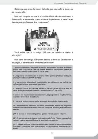 Estrutura e Funcionamento da Educação


   Sabemos que ainda há quem defenda que este valor é justo, ou
até mesmo alto.

   Mas, em um país em que a educação ainda não é tratada com o
devido valor e seriedade, quem então se importa com a valorização
da categoria profissional dos professores?




   Você sabia que é no artigo 208 que se detalha o direito à
educação?

   Pois bem, é no artigo 208 que se declara o dever do Estado com a
educação, a ser efetivado mediante garantia de:

 I - ensino fundamental, obrigatório e gratuito, assegurada, inclusive, sua oferta
 gratuita para todos os que a ele não tiveram acesso na idade própria; (Redação
 dada pela Emenda Constitucional nº 14, de 1996)

 II - progressiva universalização do ensino médio gratuito; (Redação dada pela
 Emenda Constitucional nº 14, de 1996)

 III - atendimento educacional especializado aos portadores de deficiência,
 preferencialmente na rede regular de ensino;

 IV - educação infantil, em creche e pré-escola, às crianças até 5 (cinco) anos de
 idade; (Redação dada pela Emenda Constitucional nº 53, de 2006)

 V - acesso aos níveis mais elevados do ensino, da pesquisa e da criação artística,
 segundo a capacidade de cada um;

 VI - oferta de ensino noturno regular, adequado às condições do educando;

 VII - atendimento ao educando, no ensino fundamental, através de programas
 suplementares de material didático-escolar, transporte, alimentação e assistência
 à saúde.

 § 1º - O acesso ao ensino obrigatório e gratuito é direito público subjetivo.

 § 2º - O não-oferecimento do ensino obrigatório pelo Poder Público, ou sua oferta
 irregular, importa responsabilidade da autoridade competente.

 § 3º - Compete ao Poder Público recensear os educandos no ensino fundamental,
 fazer-lhes a chamada e zelar, junto aos pais ou responsáveis, pela frequência à
 escola.

                                                       57
 