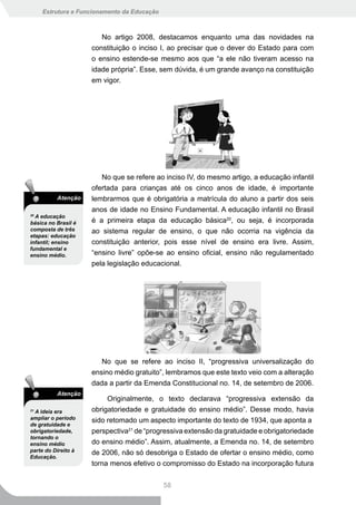 Estrutura e Funcionamento da Educação



                        No artigo 2008, destacamos enquanto uma das novidades na
                     constituição o inciso I, ao precisar que o dever do Estado para com
                     o ensino estende-se mesmo aos que “a ele não tiveram acesso na
                     idade própria”. Esse, sem dúvida, é um grande avanço na constituição
                     em vigor.




                        No que se refere ao inciso IV, do mesmo artigo, a educação infantil
                     ofertada para crianças até os cinco anos de idade, é importante
          Atenção    lembrarmos que é obrigatória a matrícula do aluno a partir dos seis
                     anos de idade no Ensino Fundamental. A educação infantil no Brasil
20
  A educação
básica no Brasil é   é a primeira etapa da educação básica20, ou seja, é incorporada
composta de três     ao sistema regular de ensino, o que não ocorria na vigência da
etapas: educação
infantil; ensino     constituição anterior, pois esse nível de ensino era livre. Assim,
fundamental e
ensino médio.        “ensino livre” opõe-se ao ensino oficial, ensino não regulamentado
                     pela legislação educacional.




                        No que se refere ao inciso II, “progressiva universalização do
                     ensino médio gratuito”, lembramos que este texto veio com a alteração
                     dada a partir da Emenda Constitucional no. 14, de setembro de 2006.
          Atenção
                          Originalmente, o texto declarava “progressiva extensão da
21
  A ideia era        obrigatoriedade e gratuidade do ensino médio”. Desse modo, havia
ampliar o período    sido retomado um aspecto importante do texto de 1934, que aponta a
de gratuidade e
obrigatoriedade,     perspectiva21 de “progressiva extensão da gratuidade e obrigatoriedade
tornando o
ensino médio         do ensino médio”. Assim, atualmente, a Emenda no. 14, de setembro
parte do Direito à   de 2006, não só desobriga o Estado de ofertar o ensino médio, como
Educação.
                     torna menos efetivo o compromisso do Estado na incorporação futura


                                             58
 