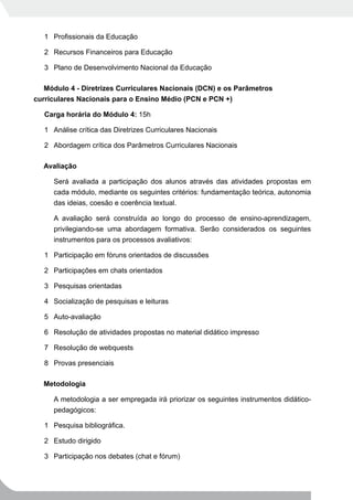 1 Profissionais da Educação

   2 Recursos Financeiros para Educação

   3 Plano de Desenvolvimento Nacional da Educação

   Módulo 4 - Diretrizes Curriculares Nacionais (DCN) e os Parâmetros
curriculares Nacionais para o Ensino Médio (PCN e PCN +)

   Carga horária do Módulo 4: 15h

   1 Análise crítica das Diretrizes Curriculares Nacionais

   2 Abordagem crítica dos Parâmetros Curriculares Nacionais

  Avaliação

      Será avaliada a participação dos alunos através das atividades propostas em
      cada módulo, mediante os seguintes critérios: fundamentação teórica, autonomia
      das ideias, coesão e coerência textual.

      A avaliação será construída ao longo do processo de ensino-aprendizagem,
      privilegiando-se uma abordagem formativa. Serão considerados os seguintes
      instrumentos para os processos avaliativos:

   1 Participação em fóruns orientados de discussões

   2 Participações em chats orientados

   3 Pesquisas orientadas

   4 Socialização de pesquisas e leituras

   5 Auto-avaliação

   6 Resolução de atividades propostas no material didático impresso

   7 Resolução de webquests

   8 Provas presenciais

  Metodologia

      A metodologia a ser empregada irá priorizar os seguintes instrumentos didático-
      pedagógicos:

   1 Pesquisa bibliográfica.

   2 Estudo dirigido

   3 Participação nos debates (chat e fórum)
 