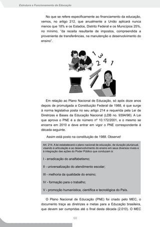 Estrutura e Funcionamento da Educação



                  No que se refere especificamente ao financiamento da educação,
               vemos, no artigo 212, que anualmente a União aplicará nunca
               menos que 18% e os Estados, Distrito Federal e os Municípios 25%,
               no mínimo, “da receita resultante de impostos, compreendida a
               proveniente de transferências, na manutenção e desenvolvimento do
               ensino”.




                  Em relação ao Plano Nacional de Educação, só após doze anos
               depois de promulgada a Constituição Federal de 1988, é que surge
               à norma legislativa posta no seu artigo 214 e requerida pela Lei de
               Diretrizes e Bases da Educação Nacional (LDB no. 9394/96). A Lei
               que aprova o PNE é a de número nº 10.172/2001, e o mesmo se
               encerra em 2010 e deve entrar em vigor o PNE correspondente à
               década seguinte.

                   Assim está posto na constituição de 1988. Observe!

                Art. 214. A lei estabelecerá o plano nacional de educação, de duração plurianual,
                visando à articulação e ao desenvolvimento do ensino em seus diversos níveis e
                à integração das ações do Poder Público que conduzam à:

                I - erradicação do analfabetismo;

                II - universalização do atendimento escolar;

                III - melhoria da qualidade do ensino;

                IV - formação para o trabalho;

                V - promoção humanística, científica e tecnológica do País.

                  O Plano Nacional de Educação (PNE) foi criado pelo MEC, o
               documento traça as diretrizes e metas para a Educação brasileira,
               que devem ser cumpridas até o final desta década (2.010). O MEC

                                         60
 