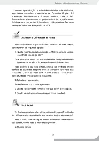 Estrutura e Funcionamento da Educação



contou com a participação de mais de 60 entidades, entre sindicatos,
associações, conselhos e secretarias de Educação. O plano foi
enviado pelo governo federal ao Congresso Nacional no final de 1997.
Parlamentares apresentaram um projeto substitutivo e, após muitos
debates e emendas, o plano foi sancionado pelo presidente Fernando
Henrique Cardoso em 9 de janeiro de 2001.




          Atividades e Orientações de estudo


   Vamos sistematizar o que estudamos? Formule um texto-síntese,
contemplando os seguintes tópicos:

   1– Qual a importância da Constituição de 1988 no contexto político,
      econômico e social do país?

   2– A partir das análises que foram esboçadas, elenque os avanços
      que tivemos na educação a partir da constituição de 1988.

   Após elaborar o seu texto-síntese, arquive sua produção em seu
portfólio de atividades. Registre todas as atividades que você está
realizando. Lembre-se! Você também será avaliado continuamente
pelas atividades virtuais que está realizando.

   Refletindo um pouco mais...

   Para refletir um pouco mais e pesquisar:

   O Estado brasileiro está acima das leis que regem o nosso país?

   O Estado brasileiro tem obrigações para com o cidadão?




          Você Sabia?


   Você sabia que existem dispositivos estabelecidos pela Constituição
de 1988 para defender o cidadão quando seus direitos são negados?

   Você já ouviu falar em alguns desses dispositivos estabelecidos
pela constituição de 1988 e o que eles significam?

   a) Habeas-corpus.



                                              61
 