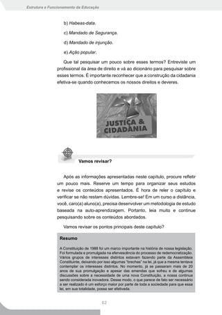 Estrutura e Funcionamento da Educação



                   b) Habeas-data.

                   c) Mandado de Segurança.

                   d) Mandado de injunção.

                   e) Ação popular.

                  Que tal pesquisar um pouco sobre esses termos? Entreviste um
               profissional da área de direito e vá ao dicionário para pesquisar sobre
               esses termos. É importante reconhecer que a construção da cidadania
               efetiva-se quando conhecemos os nossos direitos e deveres.




                           Vamos revisar?


                  Após as informações apresentadas neste capítulo, procure refletir
               um pouco mais. Reserve um tempo para organizar seus estudos
               e revise os conteúdos apresentados. É hora de reler o capítulo e
               verificar se não restam dúvidas. Lembre-se! Em um curso a distância,
               você, caro(a) aluno(a), precisa desenvolver um metodologia de estudo
               baseada na auto-aprendizagem. Portanto, leia muito e continue
               pesquisando sobre os conteúdos abordados.

                  Vamos revisar os pontos principais deste capítulo?

                Resumo

                A Constituição de 1988 foi um marco importante na história de nossa legislação.
                Foi formulada e promulgada na efervescência do processo de redemocratização.
                Vários grupos de interesses distintos estavam fazendo parte da Assembleia
                Constituinte, deixando por isso algumas “brechas” na lei, já que a mesma tentava
                contemplar os interesses distintos. No momento, já se passaram mais de 20
                anos de sua promulgação e apesar das emendas que sofreu e de algumas
                discussões sobre a necessidade de uma nova Constituição, a nossa continua
                sendo considerada inovadora. Desse modo, o que parece de fato ser necessário
                a ser realizado é um esforço maior por parte de toda a sociedade para que essa
                lei, em sua totalidade, possa ser efetivada.


                                         62
 