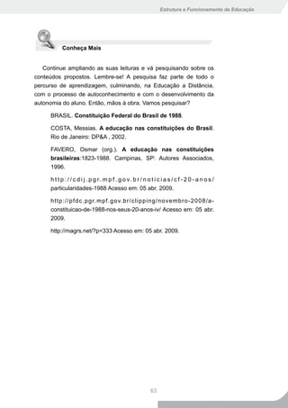 Estrutura e Funcionamento da Educação




           Conheça Mais


   Continue ampliando as suas leituras e vá pesquisando sobre os
conteúdos propostos. Lembre-se! A pesquisa faz parte de todo o
percurso de aprendizagem, culminando, na Educação a Distância,
com o processo de autoconhecimento e com o desenvolvimento da
autonomia do aluno. Então, mãos à obra. Vamos pesquisar?

     BRASIL. Constituição Federal do Brasil de 1988.

     COSTA, Messias. A educação nas constituições do Brasil.
     Rio de Janeiro: DP&A , 2002.

     FAVERO, Osmar (org.). A educação nas constituições
     brasileiras:1823-1988. Campinas, SP: Autores Associados,
     1996.

     h t t p : / / c d i j . p g r. m p f . g o v. b r / n o t i c i a s / c f - 2 0 - a n o s /
     particularidades-1988 Acesso em: 05 abr. 2009.

     http://pfdc.pgr.mpf.gov.br/clipping/novembro-2008/a-
     constituicao-de-1988-nos-seus-20-anos-iv/ Acesso em: 05 abr.
     2009.

     http://magrs.net/?p=333 Acesso em: 05 abr. 2009.




                                                            63
 