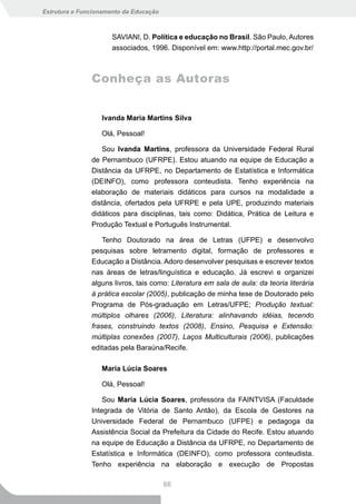 Estrutura e Funcionamento da Educação



                      SAVIANI, D. Política e educação no Brasil. São Paulo, Autores
                      associados, 1996. Disponível em: www.http://portal.mec.gov.br/



               Conheça as Autoras


                  Ivanda Maria Martins Silva

                  Olá, Pessoal!

                   Sou Ivanda Martins, professora da Universidade Federal Rural
               de Pernambuco (UFRPE). Estou atuando na equipe de Educação a
               Distância da UFRPE, no Departamento de Estatística e Informática
               (DEINFO), como professora conteudista. Tenho experiência na
               elaboração de materiais didáticos para cursos na modalidade a
               distância, ofertados pela UFRPE e pela UPE, produzindo materiais
               didáticos para disciplinas, tais como: Didática, Prática de Leitura e
               Produção Textual e Português Instrumental.

                   Tenho Doutorado na área de Letras (UFPE) e desenvolvo
               pesquisas sobre letramento digital, formação de professores e
               Educação a Distância. Adoro desenvolver pesquisas e escrever textos
               nas áreas de letras/linguística e educação. Já escrevi e organizei
               alguns livros, tais como: Literatura em sala de aula: da teoria literária
               à prática escolar (2005), publicação de minha tese de Doutorado pelo
               Programa de Pós-graduação em Letras/UFPE; Produção textual:
               múltiplos olhares (2006), Literatura: alinhavando idéias, tecendo
               frases, construindo textos (2008), Ensino, Pesquisa e Extensão:
               múltiplas conexões (2007), Laços Multiculturais (2006), publicações
               editadas pela Baraúna/Recife.

                  Maria Lúcia Soares

                  Olá, Pessoal!

                   Sou Maria Lúcia Soares, professora da FAINTVISA (Faculdade
               Integrada de Vitória de Santo Antão), da Escola de Gestores na
               Universidade Federal de Pernambuco (UFPE) e pedagoga da
               Assistência Social da Prefeitura da Cidade do Recife. Estou atuando
               na equipe de Educação a Distância da UFRPE, no Departamento de
               Estatística e Informática (DEINFO), como professora conteudista.
               Tenho experiência na elaboração e execução de Propostas

                                        66
 