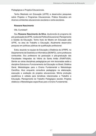 Estrutura e Funcionamento da Educação



Pedagógicas e Projetos Educacionais.

   Tenho Mestrado em Educação (UFPE) e desenvolvo pesquisas
sobre Projetos e Programas Educacionais, Prática Educativa em
diversos ambientes educacionais escolares e extra-escolares.

   Roseane Nascimento

   Olá, Cursistas!!

   Sou Roseane Nascimento da Silva, doutoranda do programa de
pós-graduação da UFPE, núcleo de Política Educacional, Planejamento
e Gestão da Educação. Tenho título de Mestre em Educação pela
UFPE, na área de Trabalho e Educação. Atualmente desenvolvo
pesquisa em políticas públicas de qualificação profissional.

   Estou atuando na equipe de Educação a Distância da UFRPE, no
Departamento de Estatística e Informática (DEINFO), como professora
conteudista. Sou professora da graduação e pós-graduação das
Faculdades Integradas da Vitória do Santo Antão (FAINTVISA).
Dentre as várias disciplinas pedagógicas por mim lecionadas estão a
disciplina Estrutura e Funcionamento da Educação no Brasil, Didática
Geral, Metodologias para o Ensino Fundamental e Metodologia
Cientifica. Atuo enquanto consultora pedagógica na elaboração,
execução e avaliação de projetos educacionais. Minha produção
acadêmica é voltada para temáticas relacionadas a Trabalho e
Educação, Planejamento do Trabalho Pedagógico escolar, Projetos
didáticos e Metodologias específicas para o Ensino Fundamental.




                                           67
 