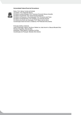 Universidade Federal Rural de Pernambuco

Reitor: Prof. Valmar Corrêa de Andrade
Vice-Reitor: Prof. Reginaldo Barros
Pró-Reitor de Administração: Prof. Francisco Fernando Ramos Carvalho
Pró-Reitor de Extensão: Prof. Paulo Donizeti Siepierski
Pró-Reitor de Pesquisa e Pós-Graduação: Prof. Fernando José Freire
Pró-Reitor de Planejamento: Prof. Rinaldo Luiz Caraciolo Ferreira
Pró-Reitora de Ensino de Graduação: Profª. Maria José de Sena
Coordenação Geral de Ensino a Distância: Profª Marizete Silva Santos


Produção Gráfica e Editorial
Capa e Editoração: Allyson Vila Nova, Rafael Lira, Italo Amorim e Gláucia Micaele Silva
Revisão Ortográfica: Marcelo Melo
Ilustrações: Pablo Martins e Glaydson da Silva
Coordenação de Produção: Marizete Silva Santos
 