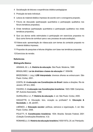 4 Socialização de leituras e experiências didático-pedagógicas

5 Produção de texto individual .

6 Leitura do material didático impresso de acordo com o cronograma proposto.

7 Fóruns de discussão (participação quantitativa e participação qualitativa nos
  fóruns temáticos propostos).

8 Chats temáticos (participação quantitativa e participação qualitativa nos chats
  temáticos propostos).

9 Quiz (os alunos serão estimulados à participação em exercícios propostos no
  Quiz como forma de contribuir para o seu processo de auto-avaliação).

10 Vídeos-aula: apresentação de vídeos-aula com temas do conteúdo proposto no
   material didático impresso.

11 Propostas de pesquisas e leituras dirigidas com base nas temáticas propostas.

12 Exercícios de revisão.

Referências

Bibliografia	Básica:

  ARANHA, M. L. A. História da educação. São Paulo: Moderna, 1989

  BRASIL/MEC. Lei de diretrizes e bases da educação nº. 9394/96.

  BRZEZINSKI, I. (org.) LDB Interpretada: diversos olhares se entrecruzam. São
  Paulo: Cortez, 2001.

  COSTA, M. A educação nas Constituições do Brasil: dados e direções. Rio de
  Janeiro: DP & A, 2002.

  FAVERO, O. A educação nas Constituições brasileiras: 1823-1988: Campinas,
  SP: Autores Associados, 1996

  GUIRALDELLI Jr., P. História da educação. 2. ed. São Paulo: Cortez, 2000.

  HAGUETTE, A. Educação: bico, vocação ou profissão? In: Educação &
  Sociedade, n. 38, abril/91.

  LIBÂNEO, J. Educação escolar: políticas, estrutura e organização. 3. ed. São
  Paulo: Cortez, 2006.

  POLETTI, R. Constituições brasileiras: 1934. Brasília: Senado Federal, 2001
  (Coleção Constituições Brasileiras, V.3)

  ROMANELLI, O. História da educação brasileira (1930/1973). 25. ed. Petrópolis:
 