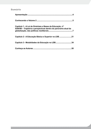 Sumário

   Apresentação ........................................................................................4


   Conhecendo o Volume 2 ......................................................................5


   Capítulo 1 - A Lei de Diretrizes e Bases da Educação, nº
   9394/96 – Trajetória e perspectivas dentro do panorama atual da
   globalização, das políticas neoliberais...............................................7


   Capítulo 2 - A Educação Básica e Superior na LDB ........................21


   Capítulo 3 - Modalidades da Educação na LDB ...............................34


   Conheça as Autoras ...........................................................................50
 