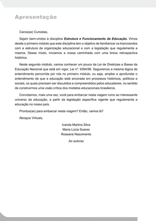 Apresentação

   Caros(as) Cursistas,

   Sejam bem-vindos à disciplina Estrutura e Funcionamento da Educação. Vimos
desde o primeiro módulo que esta disciplina tem o objetivo de familiarizar os licenciandos
com a estrutura da organização educacional e com a legislação que regulamenta a
mesma. Desse modo, iniciamos a nossa caminhada com uma breve retrospectiva
histórica.

   Neste segundo módulo, vamos conhecer um pouco da Lei de Diretrizes e Bases da
Educação Nacional que está em vigor, Lei nº. 9394/96. Seguiremos a mesma lógica de
entendimento percorrida por nós no primeiro módulo, ou seja, ampliar e aprofundar o
entendimento de que a educação está ancorada em processos históricos, políticos e
sociais, os quais precisam ser discutidos e compreendidos pelos educadores, no sentido
de construirmos uma visão crítica dos modelos educacionais brasileiros.

   Convidamos, mais uma vez, você para embarcar nesta viagem rumo ao interessante
universo da educação, a partir da legislação específica vigente que regulamenta a
educação no nosso país.

   Prontos(as) para embarcar nesta viagem? Então, vamos lá?

   Abraços Virtuais,

                                  Ivanda Martins Silva
                                   Maria Lúcia Soares
                                 Roseane Nascimento

                                       As autoras
 