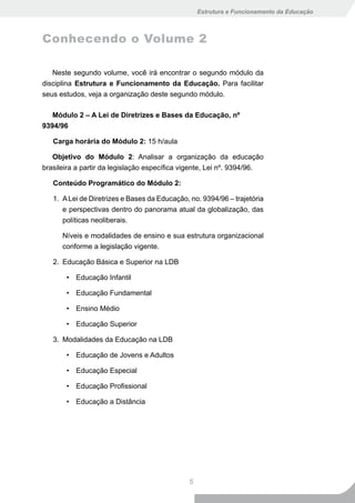 Estrutura e Funcionamento da Educação



Conhecendo o Volume 2

   Neste segundo volume, você irá encontrar o segundo módulo da
disciplina Estrutura e Funcionamento da Educação. Para facilitar
seus estudos, veja a organização deste segundo módulo.

   Módulo 2 – A Lei de Diretrizes e Bases da Educação, nº
9394/96

   Carga horária do Módulo 2: 15 h/aula

   Objetivo do Módulo 2: Analisar a organização da educação
brasileira a partir da legislação específica vigente, Lei nº. 9394/96.

   Conteúdo Programático do Módulo 2:

   1. A Lei de Diretrizes e Bases da Educação, no. 9394/96 – trajetória
      e perspectivas dentro do panorama atual da globalização, das
      políticas neoliberais.

      Níveis e modalidades de ensino e sua estrutura organizacional
      conforme a legislação vigente.

   2. Educação Básica e Superior na LDB

       • Educação Infantil

       • Educação Fundamental

       • Ensino Médio

       • Educação Superior

   3. Modalidades da Educação na LDB

       • Educação de Jovens e Adultos

       • Educação Especial

       • Educação Profissional

       • Educação a Distância




                                               5
 