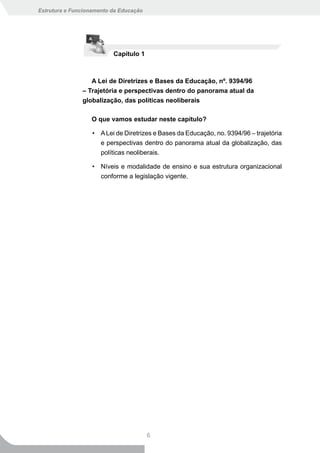 Estrutura e Funcionamento da Educação




                          Capítulo 1



                  A Lei de Diretrizes e Bases da Educação, nº. 9394/96
               – Trajetória e perspectivas dentro do panorama atual da
               globalização, das políticas neoliberais

                  O que vamos estudar neste capítulo?

                   • A Lei de Diretrizes e Bases da Educação, no. 9394/96 – trajetória
                     e perspectivas dentro do panorama atual da globalização, das
                     políticas neoliberais.

                   • Níveis e modalidade de ensino e sua estrutura organizacional
                     conforme a legislação vigente.




                                        6
 