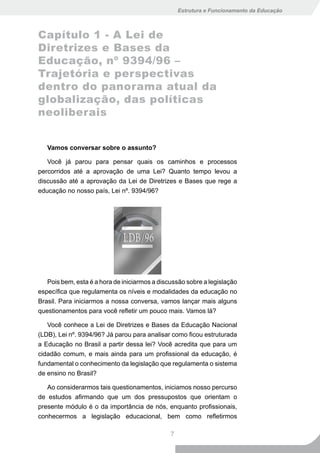 Estrutura e Funcionamento da Educação



Capítulo 1 - A Lei de
Diretrizes e Bases da
Educação, nº 9394/96 –
Trajetória e perspectivas
dentro do panorama atual da
globalização, das políticas
neoliberais


   Vamos conversar sobre o assunto?

   Você já parou para pensar quais os caminhos e processos
percorridos até a aprovação de uma Lei? Quanto tempo levou a
discussão até a aprovação da Lei de Diretrizes e Bases que rege a
educação no nosso país, Lei nº. 9394/96?




   Pois bem, esta é a hora de iniciarmos a discussão sobre a legislação
específica que regulamenta os níveis e modalidades da educação no
Brasil. Para iniciarmos a nossa conversa, vamos lançar mais alguns
questionamentos para você refletir um pouco mais. Vamos lá?

   Você conhece a Lei de Diretrizes e Bases da Educação Nacional
(LDB), Lei nº. 9394/96? Já parou para analisar como ficou estruturada
a Educação no Brasil a partir dessa lei? Você acredita que para um
cidadão comum, e mais ainda para um profissional da educação, é
fundamental o conhecimento da legislação que regulamenta o sistema
de ensino no Brasil?

   Ao considerarmos tais questionamentos, iniciamos nosso percurso
de estudos afirmando que um dos pressupostos que orientam o
presente módulo é o da importância de nós, enquanto profissionais,
conhecermos a legislação educacional, bem como refletirmos

                                               7
 