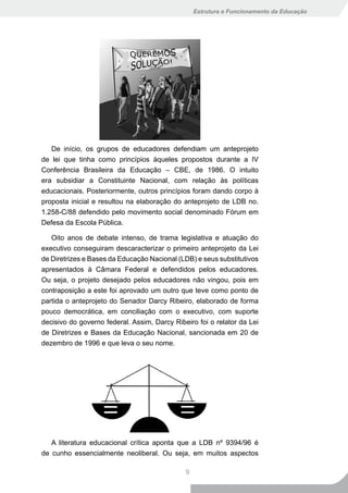 Estrutura e Funcionamento da Educação




   De início, os grupos de educadores defendiam um anteprojeto
de lei que tinha como princípios àqueles propostos durante a IV
Conferência Brasileira da Educação – CBE, de 1986. O intuito
era subsidiar a Constituinte Nacional, com relação às políticas
educacionais. Posteriormente, outros princípios foram dando corpo à
proposta inicial e resultou na elaboração do anteprojeto de LDB no.
1.258-C/88 defendido pelo movimento social denominado Fórum em
Defesa da Escola Pública.

   Oito anos de debate intenso, de trama legislativa e atuação do
executivo conseguiram descaracterizar o primeiro anteprojeto da Lei
de Diretrizes e Bases da Educação Nacional (LDB) e seus substitutivos
apresentados à Câmara Federal e defendidos pelos educadores.
Ou seja, o projeto desejado pelos educadores não vingou, pois em
contraposição a este foi aprovado um outro que teve como ponto de
partida o anteprojeto do Senador Darcy Ribeiro, elaborado de forma
pouco democrática, em conciliação com o executivo, com suporte
decisivo do governo federal. Assim, Darcy Ribeiro foi o relator da Lei
de Diretrizes e Bases da Educação Nacional, sancionada em 20 de
dezembro de 1996 e que leva o seu nome.




   A literatura educacional crítica aponta que a LDB nº 9394/96 é
de cunho essencialmente neoliberal. Ou seja, em muitos aspectos

                                              9
 