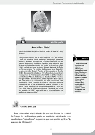 Estrutura e Funcionamento da Educação




                                                   Mini-biografia

                         Quem foi Darcy Ribeiro?

        Vamos conhecer um pouco sobre a vida e a obra de Darcy
        Ribeiro?

        Darcy Ribeiro nasceu em 26 de outubro de 1922, em Montes
                                                                                          Atenção
        Claros, no Norte de Minas. Etnólogo, antropólogo, professor,
        educador, ensaísta e romancista, notabilizou-se como um dos
        maiores educadores brasileiros. Dedicou seus primeiros anos              2
                                                                                   Você encontrará
        de vida profissional ao estudo dos índios da Amazônia (1946-             esta biografia
        1956), período em que fundou o Museu Nacional do Índio,                  e outras
        no Rio de Janeiro. Foi ministro da Educação e da Casa Civil              informações
        no governo João Goulart. Fundou a Universidade de Brasília               sobre o educador
                                                                                 Darcy Ribeiro em:
        (UnB). Depois da Revolução de 1964, foi exilado, morando em
                                                                                 http://www.uai.
        vários países da América Latina. Em 1972, no Chile, trabalhou            com.br/UAI/htlm/
        com Salvador Allende. Retornou ao Brasil em 1976. Foi eleito             sessão_2/2009/02/
        vice-governador do Rio (1982), onde implantou 500 Cieps e                15/em_noticia_
        200 salas de aula no sambódromo. Foi eleito senador em 1990              internaid_
        e relator da Lei de Diretrizes e Bases da Educação Nacional,             sessao=2&id_
        sancionada em 20 de dezembro de 1996 e que leva o seu                    noticia=99257/
        nome. Darcy, eleito para a Academia Brasileira de Letras em              em_noticia
        1992, teve mais de 35 livros publicados. Depois de sua morte,            _interna.shtml
                                                                                 Acesso em: 19
        em fevereiro de 1997, teve publicado o livro Confissões, no
                                                                                 abr 2009.
        qual conta suas memórias2.




          Cinema em Ação


   Para uma melhor compreensão de uma das formas de como o
fenômeno do neoliberalismo pode se manifestar socialmente com
aparência de “naturalidade”, sugerimos que você assista ao filme “À
procura da felicidade”.


                                                  11
 