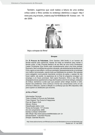 Estrutura e Funcionamento da Educação



                   Também, sugerimos que você realize a leitura de uma análise
               crítica sobre o filme contida no endereço eletrônico a seguir: http://
               www.pstu.org.br/autor_materia.asp?id=6085&ida=59 Acesso em: 19
               abr 2009.




                   Veja a sinopse do filme!

                                                       Sinopse

                 Em À Procura da Felicidade, Chris Gardner (Will Smith) é um homem de
                 família lutando para sobreviver. Apesar de todas as tentativas para manter a
                 família unida, a mãe (Thandie Newton) de seu filho de cinco anos Christopher
                 (Jaden Christopher Syre Smith) está constantemente sobre uma forte pressão
                 financeira. Sem condições de suportar a situação, ela relutantemente decide partir.
                 Chris, agora um pai solteiro, continua a perseguir desesperadamente um emprego
                 com melhor remuneração, usando toda sua habilidade de vendedor. Ele ingressa
                 como estagiário numa grande importante corretora de ações, e apesar de não
                 haver salário, ele aceita, na esperança de no final do programa conseguir um
                 emprego e um futuro promissor. Sem apoio financeiro, Chris e seu filho são
                 despejados de seu apartamento e logo são forçados a dormir em abrigos, estações
                 de ônibus, banheiros e onde quer que possam achar refúgio durante a noite.
                 Apesar dos problemas, Chris continua a honrar seu compromisso como um pai
                 amoroso e afetuoso, usando a afeição e a confiança que seu filho depositou nele
                 para superar os obstáculos que encontra.

                 Já Viu o Filme?

                 Informações Técnicas
                 Título no Brasil: À Procura da Felicidade
                 Título Original: The Pursuit of Happyness
                 País de Origem: EUA
                 Gênero: Drama
                 Classificação etária: Livre
                 Tempo de Duração: 117 minutos
                 Ano de Lançamento: 2006
                 Estréia no Brasil: 02/02/2007
                 Site Oficial: http://www.aprocuradafelicidade.com .br
                 Estúdio/Distrib.: Columbia Pictures
                 Direção: Gabriele Muccino

                  http://www.adorocinema.com/filmes/a-procura-da-felicidade/a-procura-da-felicidade.asp
                                                                             Acesso em: 10 mai 2009.



                                           12
 