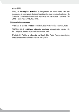 Vozes, 2001.

  SILVA, R. Educação e trabalho: o planejamento de ensino como uma das
  expressões da organização do trabalho pedagógico para uma escola pública e de
  qualidade. Conferência Internacional: Educação, Globalização e Cidadania. CE/
  UFPB – João Pessoa/ PB, Fev. 2008.

Bibliografia	Complementar

  FREITAG, B. Escola, estado e sociedade. São Paulo: Cortez e Moraes, 1986.

  RIBEIRO, M.L.S. História da educação brasileira: a organização escolar. 15ª.
  Ed. Campinas, São Paulo: Autores Associados, 1998.

  SAVIANI, D. Política e educação no Brasil. São Paulo, Autores associados,
  1996. Disponível em: www.http://portal.mec.gov.br/
 
