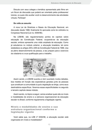 Estrutura e Funcionamento da Educação



    Discuta com seus colegas a temática apresentada pelo filme em
um fórum de discussão que poderá ser orientado pelos professores/
tutores, os quais irão auxiliar você no desenvolvimento das atividades
virtuais. Participe!

   De volta ao assunto

   A nova Lei de Diretrizes e Bases da Educação Nacional, em
discussão desde 1988, finalmente foi aprovada como lei ordinária no
Congresso Nacional (Lei no. 9394/96).

   Na LDB/96, são regulamentados pontos do capítulo sobre
educação da Constituição Federal, ocupando-se da educação
escolar, embora apresente uma visão ampliada de educação. Como
já estudamos no módulo anterior, a educação brasileira, tal como
estabelece os artigos 205 e 206 da Constituição Federal de 1988, visa
ao pleno desenvolvimento da pessoa, a seu preparo para o exercício
da cidadania e a sua qualificação para o trabalho.




    Assim sendo, a LDB/96 suscitou e tem suscitado muitos debates,
boa medida em função das expectativas geradas junto às pessoas
que constituem a comunidade à qual a legislação se dirige, como seus
destinatários específicos. Veremos essas especificidades no segundo
e terceiro capítulo desse módulo.

   Assim sendo, no tópico a seguir, vamos analisar quais são os níveis
e modalidades de ensino e a estrutura organizacional da educação
escolar no Brasil, conforme regulamenta a legislação vigente.


Níveis e modalidades de ensino e sua
estrutura organizacional conforme a
legislação vigente

   Você sabia que, na LDB nº 9394/96, a educação escolar está
organizada em níveis e modalidades?

                                             13
 