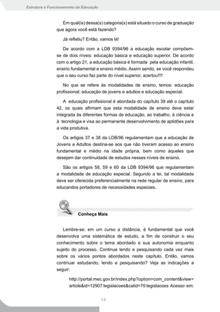Estrutura e Funcionamento da Educação



                  Em qual(is) dessa(s) categoria(s) está situado o curso de graduação
               que agora você está fazendo?

                  Já refletiu? Então, vamos lá!

                  De acordo com a LDB 9394/96 a educação escolar compõem-
               se de dois níveis: educação básica e educação superior. De acordo
               com o artigo 21, a educação básica é formada pela educação infantil,
               ensino fundamental e ensino médio. Assim sendo, se você respondeu
               que o seu curso faz parte do nível superior, acertou!!!!

                  No que se refere às modalidades de ensino, temos: educação
               profissional; educação de jovens e adultos e educação especial.

                   A educação profissional é abordada do capítulo 39 até o capítulo
               42, os quais afirmam que esta modalidade de ensino deve estar
               integrada às diferentes formas de educação, ao trabalho, à ciência e
               à tecnologia e visa ao permanente desenvolvimento de aptidões para
               a vida produtiva.

                  Os artigos 37 e 38 da LDB/96 regulamentam que a educação de
               Jovens e Adultos destina-se aos que não tiveram acesso ao ensino
               fundamental e médio na idade própria, bem como àqueles que
               desejam dar continuidade de estudos nesses níveis de ensino.

                  São os artigos 58, 59 e 60 da LDB 9394/96 que regulamentam
               a modalidade de educação especial. Segundo a lei, tal modalidade
               deve ser oferecida preferencialmente na rede regular de ensino, para
               educandos portadores de necessidades especiais.




                          Conheça Mais


                  Lembre-se: em um curso a distância, é fundamental que você
               desenvolva uma sistemática de estudo, a fim de construir o seu
               conhecimento sobre o tema abordado e sua autonomia enquanto
               sujeito do processo. Continue lendo e pesquisando cada vez mais
               sobre os vários pontos abordados neste capítulo. Então, vamos
               continuar estudando, lendo e pesquisando? Veja as indicações a
               seguir:

                      http://portal.mec.gov.br/index.php?option=com_content&view=
                      article&id=12907:legislacoes&catid=70:legislacoes Acesso em:


                                        14
 