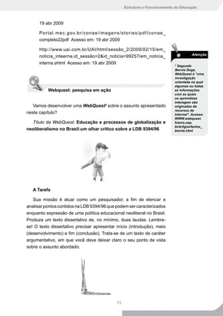 Estrutura e Funcionamento da Educação



      19 abr 2009

      Portal.mec.gov.br/conae/imagens/stories/pdf/conae_
      completo22pdf Acesso em: 19 abr 2009

      http://www.uai.com.br/UAI/html/sessão_2/2009/02/15/em_
      noticia_inteerna,id_sessão=2&id_noticia=99257/em_noticia_                      Atenção

      interna.shtml Acesso em: 19 abr 2009                                 3
                                                                             Segundo
                                                                           Bernie Doge,
                                                                           WebQuest é “uma
                                                                           investigação
                                                                           orientada na qual
                                                                           algumas ou todas
          Webquest: pesquisa em ação                                       as informações
                                                                           com as quais
                                                                           os aprendizes
                                                                           interagem são
   Vamos desenvolver uma WebQuest3 sobre o assunto apresentado             originadas de
                                                                           recursos da
neste capítulo?                                                            Internet”. Acesse:
                                                                           WWW.webquest.
  Título da WebQuest: Educação e processos de globalização e               futuro.usp.
                                                                           br∕artigos∕textos_
neoliberalismo no Brasil:um olhar crítico sobre a LDB 9394/96              bernie.html




   A Tarefa

   Sua missão é atuar como um pesquisador, a fim de elencar e
analisar pontos contidos na LDB 9394/96 que podem ser caracterizados
enquanto expressão de uma política educacional neoliberal no Brasil.
Produza um texto dissertativo de, no mínimo, duas laudas. Lembre-
se! O texto dissertativo precisar apresentar início (introdução), meio
(desenvolvimento) e fim (conclusão). Trata-se de um texto de caráter
argumentativo, em que você deve deixar claro o seu ponto de vista
sobre o assunto abordado.




                                             15
 