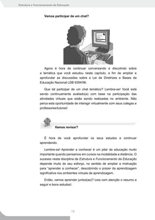 Estrutura e Funcionamento da Educação



                  Vamos participar de um chat?




                  Agora é hora de continuar conversando e discutindo sobre
               a temática que você estudou neste capítulo, a fim de ampliar e
               aprofundar as discussões sobre a Lei de Diretrizes e Bases da
               Educação Nacional LDB 9394/96.

                   Que tal participar de um chat temático? Lembre-se! Você está
               sendo continuamente avaliado(a) com base na participação das
               atividades virtuais que estão sendo realizadas no ambiente. Não
               perca esta oportunidade de interagir virtualmente com seus colegas e
               professores/tutores!




                          Vamos revisar?


                  É hora de você aprofundar os seus estudos e continuar
               aprendendo.

                  Lembre-se! Aprender a conhecer é um pilar da educação muito
               importante quando pensamos em cursos na modalidade a distância. O
               sucesso nesta disciplina de Estrutura e Funcionamento da Educação
               depende muito do seu esforço, no sentido de ampliar a motivação
               para “aprender a conhecer”, descobrindo o prazer da aprendizagem
               significativa nos ambientes virtuais de aprendizagem.

                  Então, vamos aprender juntos(as)? Leia com atenção o resumo a
               seguir e bons estudos!.




                                        18
 