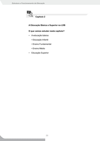 Estrutura e Funcionamento da Educação




                          Capítulo 2



                  A Educação Básica e Superior na LDB

                  O que vamos estudar neste capítulo?

                   • A educação básica:

                      • Educação Infantil

                      • Ensino Fundamental

                      • Ensino Médio

                   • Educação Superior




                                        20
 