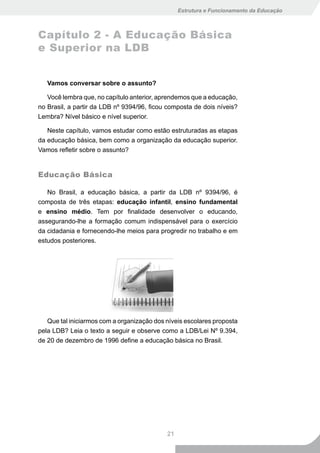 Estrutura e Funcionamento da Educação



Capítulo 2 - A Educação Básica
e Superior na LDB


   Vamos conversar sobre o assunto?

   Você lembra que, no capítulo anterior, aprendemos que a educação,
no Brasil, a partir da LDB nº 9394/96, ficou composta de dois níveis?
Lembra? Nível básico e nível superior.

   Neste capítulo, vamos estudar como estão estruturadas as etapas
da educação básica, bem como a organização da educação superior.
Vamos refletir sobre o assunto?


Educação Básica

   No Brasil, a educação básica, a partir da LDB nº 9394/96, é
composta de três etapas: educação infantil, ensino fundamental
e ensino médio. Tem por finalidade desenvolver o educando,
assegurando-lhe a formação comum indispensável para o exercício
da cidadania e fornecendo-lhe meios para progredir no trabalho e em
estudos posteriores.




   Que tal iniciarmos com a organização dos níveis escolares proposta
pela LDB? Leia o texto a seguir e observe como a LDB/Lei Nº 9.394,
de 20 de dezembro de 1996 define a educação básica no Brasil.




                                            21
 