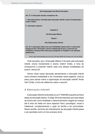 Estrutura e Funcionamento da Educação




                                     Da Composição dos Níveis Escolares

                Art. 21. A educação escolar compõe-se de:

                I - educação básica, formada pela educação infantil, ensino fundamental e
                ensino médio;

                II - educação superior.

                                                     Capítulo II

                                                Da Educação Básica

                                                       Seção I

                                             Das Disposições Gerais

                Art. 22. A educação básica tem por finalidades desenvolver o educando,
                assegurar-lhe a formação comum indispensável para o exercício da
                cidadania e fornecer-lhe meios para progredir no trabalho e em estudos
                posteriores.

                     Fonte: http://www.planalto.gov.br/ccivil_03/Leis/L9394.htm Acesso em: 08 mai 2009.


                   Você percebeu que a Educação Básica é formada pela educação
               infantil, ensino fundamental e ensino médio? Então, é hora de
               começarmos a entender melhor cada uma dessas modalidades de
               ensino. Vamos lá?

                  Vamos iniciar nossa discussão apresentando a educação infantil
               como primeira modalidade a ser comentada nesta trajetória. Você já
               parou para pensar sobre a organização da educação infantil? Ainda
               não? Então, é hora de refletirmos sobre o assunto.


               A Educação Infantil

                   A educação infantil é entendida na Lei nº 9394/96 enquanto primeira
               etapa da educação básica. O artigo 29 da lei expressa que essa etapa
               de ensino tem como finalidade o desenvolvimento integral da criança
               até 6 anos de idade em seus aspectos físico, psicológico, social e
               intelectual, complementando a ação da família e da comunidade.
               Nesse sentido, tal forma de entendimento da educação infantil passa
               a ser apontada como um dos avanços da lei.




                                           22
 
