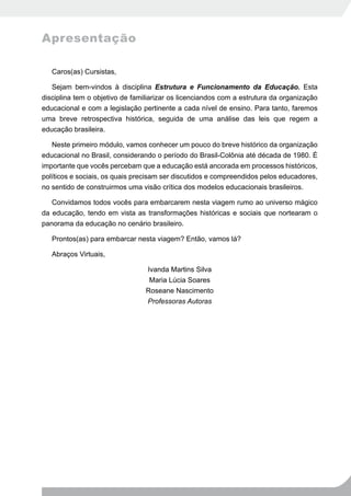 Apresentação

   Caros(as) Cursistas,

   Sejam bem-vindos à disciplina Estrutura e Funcionamento da Educação. Esta
disciplina tem o objetivo de familiarizar os licenciandos com a estrutura da organização
educacional e com a legislação pertinente a cada nível de ensino. Para tanto, faremos
uma breve retrospectiva histórica, seguida de uma análise das leis que regem a
educação brasileira.

   Neste primeiro módulo, vamos conhecer um pouco do breve histórico da organização
educacional no Brasil, considerando o período do Brasil-Colônia até década de 1980. É
importante que vocês percebam que a educação está ancorada em processos históricos,
políticos e sociais, os quais precisam ser discutidos e compreendidos pelos educadores,
no sentido de construirmos uma visão crítica dos modelos educacionais brasileiros.

   Convidamos todos vocês para embarcarem nesta viagem rumo ao universo mágico
da educação, tendo em vista as transformações históricas e sociais que nortearam o
panorama da educação no cenário brasileiro.

   Prontos(as) para embarcar nesta viagem? Então, vamos lá?

   Abraços Virtuais,

                                 Ivanda Martins Silva
                                  Maria Lúcia Soares
                                 Roseane Nascimento
                                 Professoras Autoras
 