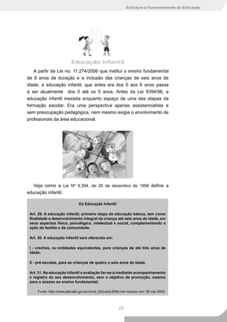 Estrutura e Funcionamento da Educação




   A partir da Lei no. 11.274/2006 que institui o ensino fundamental
de 9 anos de duração e a inclusão das crianças de seis anos de
idade, a educação infantil, que antes era dos 0 aos 6 anos passa
a ser atualmente dos 0 até os 5 anos. Antes da Lei 9394/96, a
educação infantil inexistia enquanto espaço de uma das etapas da
formação escolar. Era uma perspectiva apenas assistencialista e
sem preocupação pedagógica, nem mesmo exigia o envolvimento de
profissionais da área educacional.




   Veja como a Lei Nº 9.394, de 20 de dezembro de 1996 define a
educação infantil.

                               Da Educação Infantil

 Art. 29. A educação infantil, primeira etapa da educação básica, tem como
 finalidade o desenvolvimento integral da criança até seis anos de idade, em
 seus aspectos físico, psicológico, intelectual e social, complementando a
 ação da família e da comunidade.

 Art. 30. A educação infantil será oferecida em:

 I - creches, ou entidades equivalentes, para crianças de até três anos de
 idade;

 II - pré-escolas, para as crianças de quatro a seis anos de idade.

 Art. 31. Na educação infantil a avaliação far-se-á mediante acompanhamento
 e registro do seu desenvolvimento, sem o objetivo de promoção, mesmo
 para o acesso ao ensino fundamental.

     Fonte: http://www.planalto.gov.br/ccivil_03/Leis/L9394.htm Acesso em: 08 mai 2009.



                                                        23
 
