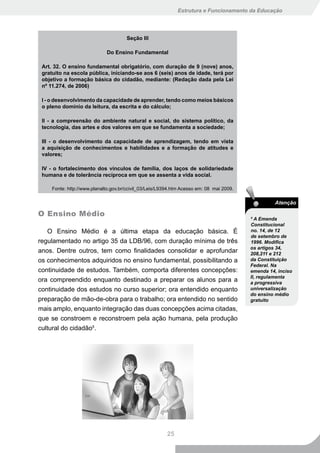 Estrutura e Funcionamento da Educação




                                      Seção III

                             Do Ensino Fundamental

 Art. 32. O ensino fundamental obrigatório, com duração de 9 (nove) anos,
 gratuito na escola pública, iniciando-se aos 6 (seis) anos de idade, terá por
 objetivo a formação básica do cidadão, mediante: (Redação dada pela Lei
 nº 11.274, de 2006)

 I - o desenvolvimento da capacidade de aprender, tendo como meios básicos
 o pleno domínio da leitura, da escrita e do cálculo;

 II - a compreensão do ambiente natural e social, do sistema político, da
 tecnologia, das artes e dos valores em que se fundamenta a sociedade;

 III - o desenvolvimento da capacidade de aprendizagem, tendo em vista
 a aquisição de conhecimentos e habilidades e a formação de atitudes e
 valores;

 IV - o fortalecimento dos vínculos de família, dos laços de solidariedade
 humana e de tolerância recíproca em que se assenta a vida social.

     Fonte: http://www.planalto.gov.br/ccivil_03/Leis/L9394.htm Acesso em: 08 mai 2009.

                                                                                                    Atenção

O Ensino Médio                                                                            5
                                                                                            A Emenda
                                                                                          Constitucional
    O Ensino Médio é a última etapa da educação básica. É                                 no. 14, de 12
                                                                                          de setembro de
regulamentado no artigo 35 da LDB/96, com duração mínima de três                          1996. Modifica
                                                                                          os artigos 34,
anos. Dentre outros, tem como finalidades consolidar e aprofundar                         208,211 e 212
os conhecimentos adquiridos no ensino fundamental, possibilitando a                       da Constituição
                                                                                          Federal. Na
continuidade de estudos. Também, comporta diferentes concepções:                          emenda 14, inciso
                                                                                          II, regulamenta
ora compreendido enquanto destinado a preparar os alunos para a                           a progressiva
continuidade dos estudos no curso superior; ora entendido enquanto                        universalização
                                                                                          do ensino médio
preparação de mão-de-obra para o trabalho; ora entendido no sentido                       gratuito
mais amplo, enquanto integração das duas concepções acima citadas,
que se constroem e reconstroem pela ação humana, pela produção
cultural do cidadão5.




                                                         25
 