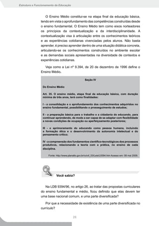 Estrutura e Funcionamento da Educação



                   O Ensino Médio constitui-se na etapa final da educação básica,
               tendo em vista o aprofundamento das competências construídas desde
               o ensino fundamental. O Ensino Médio tem como eixos norteadores
               os princípios da contextualização e da interdisciplinaridade. A
               contextualização visa à articulação entre os conhecimentos teóricos
               e as experiências cotidianas vivenciadas pelos alunos. Não basta
               aprender, é preciso aprender dentro de uma situação didática concreta,
               articulando-se os conhecimentos construídos no ambiente escolar
               e as demandas sociais apresentadas na diversidade de contextos e
               experiências cotidianas.

                 Veja como a Lei nº 9.394, de 20 de dezembro de 1996 define o
               Ensino Médio.

                                                      Seção IV

                Do Ensino Médio

                Art. 35. O ensino médio, etapa final da educação básica, com duração
                mínima de três anos, terá como finalidades:

                I - a consolidação e o aprofundamento dos conhecimentos adquiridos no
                ensino fundamental, possibilitando o prosseguimento de estudos;

                II - a preparação básica para o trabalho e a cidadania do educando, para
                continuar aprendendo, de modo a ser capaz de se adaptar com flexibilidade
                a novas condições de ocupação ou aperfeiçoamento posteriores;

                III - o aprimoramento do educando como pessoa humana, incluindo
                a formação ética e o desenvolvimento da autonomia intelectual e do
                pensamento crítico;

                IV - a compreensão dos fundamentos científico-tecnológicos dos processos
                produtivos, relacionando a teoria com a prática, no ensino de cada
                disciplina.

                     Fonte: http://www.planalto.gov.br/ccivil_03/Leis/L9394.htm Acesso em: 08 mai 2009.




                            Você sabia?


                  Na LDB 9394/96, no artigo 26, ao tratar das propostas curriculares
               do ensino fundamental e médio, ficou definido que elas devem ter
               uma base nacional comum, e uma parte diversificada?

                  Por que a necessidade de existência de uma parte diversificada no
               currículo?

                                           26
 