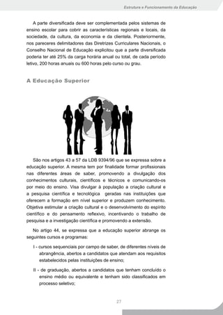 Estrutura e Funcionamento da Educação



    A parte diversificada deve ser complementada pelos sistemas de
ensino escolar para cobrir as características regionais e locais, da
sociedade, da cultura, da economia e da clientela. Posteriormente,
nos pareceres delimitadores das Diretrizes Curriculares Nacionais, o
Conselho Nacional de Educação explicitou que a parte diversificada
poderia ter até 25% da carga horária anual ou total, de cada período
letivo, 200 horas anuais ou 600 horas pelo curso ou grau.


A Educação Superior




   São nos artigos 43 a 57 da LDB 9394/96 que se expressa sobre a
educação superior. A mesma tem por finalidade formar profissionais
nas diferentes áreas de saber, promovendo a divulgação dos
conhecimentos culturais, científicos e técnicos e comunicando-os
por meio do ensino. Visa divulgar à população a criação cultural e
a pesquisa científica e tecnológica geradas nas instituições que
oferecem a formação em nível superior e produzem conhecimento.
Objetiva estimular a criação cultural e o desenvolvimento do espírito
científico e do pensamento reflexivo, incentivando o trabalho de
pesquisa e a investigação científica e promovendo a extensão.

   No artigo 44, se expressa que a educação superior abrange os
seguintes cursos e programas:

   I - cursos sequenciais por campo de saber, de diferentes níveis de
       abrangência, abertos a candidatos que atendam aos requisitos
       estabelecidos pelas instituições de ensino;

   II - de graduação, abertos a candidatos que tenham concluído o
       ensino médio ou equivalente e tenham sido classificados em
       processo seletivo;



                                            27
 