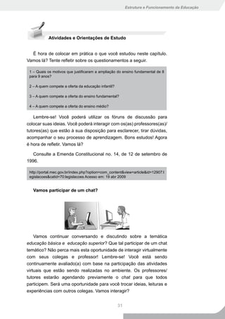 Estrutura e Funcionamento da Educação




            Atividades e Orientações de Estudo


  É hora de colocar em prática o que você estudou neste capítulo.
Vamos lá? Tente refletir sobre os questionamentos a seguir.

 1 – Quais os motivos que justificaram a ampliação do ensino fundamental de 8
 para 9 anos?

 2 – A quem compete a oferta da educação infantil?

 3 – A quem compete a oferta do ensino fundamental?

 4 – A quem compete a oferta do ensino médio?

    Lembre-se! Você poderá utilizar os fóruns de discussão para
colocar suas ideias. Você poderá interagir com os(as) professores(as)/
tutores(as) que estão à sua disposição para esclarecer, tirar dúvidas,
acompanhar o seu processo de aprendizagem. Bons estudos! Agora
é hora de refletir. Vamos lá?

   Consulte a Emenda Constitucional no. 14, de 12 de setembro de
1996.

 http://portal.mec.gov.br/index.php?option=com_content&view=article&id=12907:l
 egislacoes&catid=70:legislacoes Acesso em: 19 abr 2009


   Vamos participar de um chat?




    Vamos continuar conversando e discutindo sobre a temática
educação básica e educação superior? Que tal participar de um chat
temático? Não perca mais esta oportunidade de interagir virtualmente
com seus colegas e professor! Lembre-se! Você está sendo
continuamente avaliado(a) com base na participação das atividades
virtuais que estão sendo realizadas no ambiente. Os professores/
tutores estarão agendando previamente o chat para que todos
participem. Será uma oportunidade para você trocar ideias, leituras e
experiências com outros colegas. Vamos interagir?


                                                     31
 