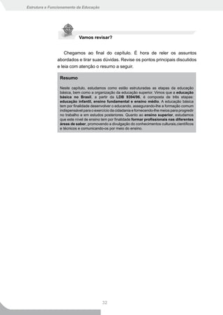 Estrutura e Funcionamento da Educação




                           Vamos revisar?


                   Chegamos ao final do capítulo. É hora de reler os assuntos
               abordados e tirar suas dúvidas. Revise os pontos principais discutidos
               e leia com atenção o resumo a seguir.

                Resumo

                Neste capítulo, estudamos como estão estruturadas as etapas da educação
                básica, bem como a organização da educação superior. Vimos que a educação
                básica no Brasil, a partir da LDB 9394/96, é composta de três etapas:
                educação infantil, ensino fundamental e ensino médio. A educação básica
                tem por finalidade desenvolver o educando, assegurando-lhe a formação comum
                indispensável para o exercício da cidadania e fornecendo-lhe meios para progredir
                no trabalho e em estudos posteriores. Quanto ao ensino superior, estudamos
                que este nível de ensino tem por finalidade formar profissionais nas diferentes
                áreas de saber, promovendo a divulgação do conhecimentos culturais,científicos
                e técnicos e comunicando-os por meio do ensino.




                                         32
 