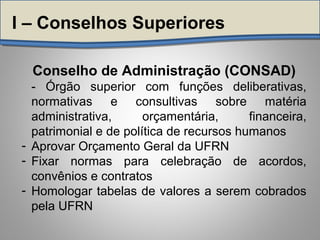 Conselho de Administração (CONSAD)
- Órgão superior com funções deliberativas,
normativas e consultivas sobre matéria
administrativa, orçamentária, financeira,
patrimonial e de política de recursos humanos
- Aprovar Orçamento Geral da UFRN
- Fixar normas para celebração de acordos,
convênios e contratos
- Homologar tabelas de valores a serem cobrados
pela UFRN
I – Conselhos Superiores
 