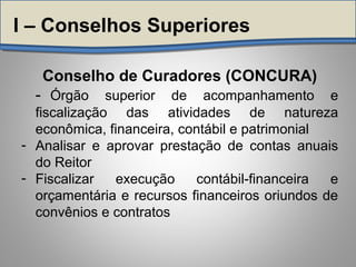 Conselho de Curadores (CONCURA)
- Órgão superior de acompanhamento e
fiscalização das atividades de natureza
econômica, financeira, contábil e patrimonial
- Analisar e aprovar prestação de contas anuais
do Reitor
- Fiscalizar execução contábil-financeira e
orçamentária e recursos financeiros oriundos de
convênios e contratos
I – Conselhos Superiores
 