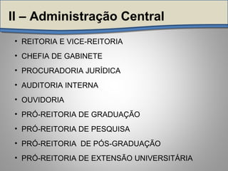 • REITORIA E VICE-REITORIA
• CHEFIA DE GABINETE
• PROCURADORIA JURÍDICA
• AUDITORIA INTERNA
• OUVIDORIA
• PRÓ-REITORIA DE GRADUAÇÃO
• PRÓ-REITORIA DE PESQUISA
• PRÓ-REITORIA DE PÓS-GRADUAÇÃO
• PRÓ-REITORIA DE EXTENSÃO UNIVERSITÁRIA
II – Administração Central
 