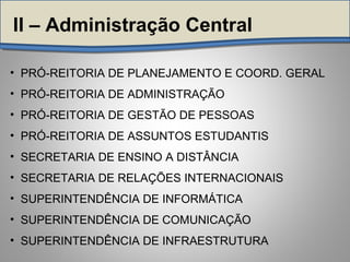 • PRÓ-REITORIA DE PLANEJAMENTO E COORD. GERAL
• PRÓ-REITORIA DE ADMINISTRAÇÃO
• PRÓ-REITORIA DE GESTÃO DE PESSOAS
• PRÓ-REITORIA DE ASSUNTOS ESTUDANTIS
• SECRETARIA DE ENSINO A DISTÂNCIA
• SECRETARIA DE RELAÇÕES INTERNACIONAIS
• SUPERINTENDÊNCIA DE INFORMÁTICA
• SUPERINTENDÊNCIA DE COMUNICAÇÃO
• SUPERINTENDÊNCIA DE INFRAESTRUTURA
II – Administração Central
 