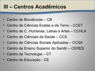• Centro de Biociências – CB
• Centro de Ciências Exatas e da Terra – CCET
• Centro de C. Humanas, Letras e Artes – CCHLA
• Centro de Ciências da Saúde – CCS
• Centro de Ciências Sociais Aplicadas – CCSA
• Centro de Ensino Superior do Seridó – CERES
• Centro de Tecnologia – CT
• Centro de Educação - CE
III – Centros Acadêmicos
 