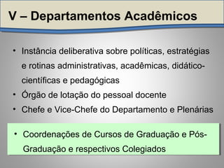 • Instância deliberativa sobre políticas, estratégias
e rotinas administrativas, acadêmicas, didático-
científicas e pedagógicas
• Órgão de lotação do pessoal docente
• Chefe e Vice-Chefe do Departamento e Plenárias
V – Departamentos Acadêmicos
• Coordenações de Cursos de Graduação e Pós-
Graduação e respectivos Colegiados
• Coordenações de Cursos de Graduação e Pós-
Graduação e respectivos Colegiados
 