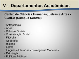 Centro de Ciências Humanas, Letras e Artes -
CCHLA (Campus Central)
- Antropologia
- Artes
- Ciências Sociais
- Comunicação Social
- Filosofia
- Geografia
- História
- Letras
- Línguas e Literaturas Estrangeiras Modernas
- Psicologia
- Políticas Públicas
V – Departamentos Acadêmicos
 